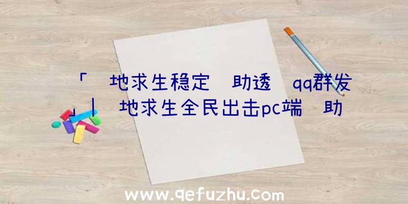 「绝地求生稳定辅助透视qq群发」|绝地求生全民出击pc端辅助器